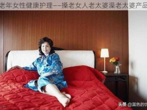 老年女性健康护理——搡老女人老太婆澡老太婆产品