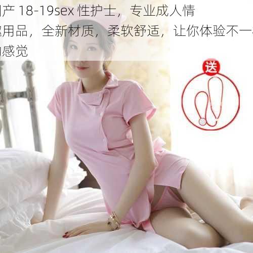 国产 18-19sex 性护士，专业成人情趣用品，全新材质，柔软舒适，让你体验不一样的感觉